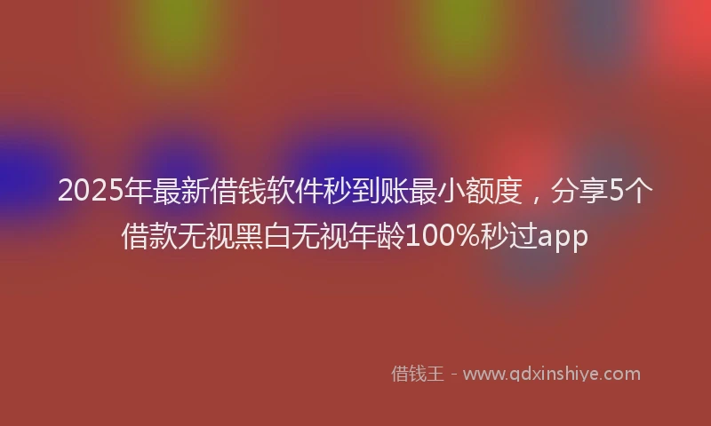 2025年最新借钱软件秒到账最小额度，分享5个借款无视黑白无视年龄100%秒过app