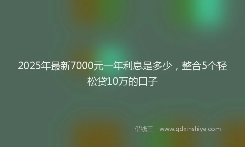 2025年最新7000元一年利息是多少，整合5个轻松贷10万的口子