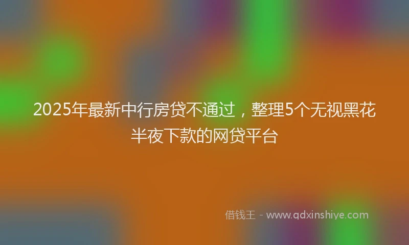 2025年最新中行房贷不通过，整理5个无视黑花半夜下款的网贷平台