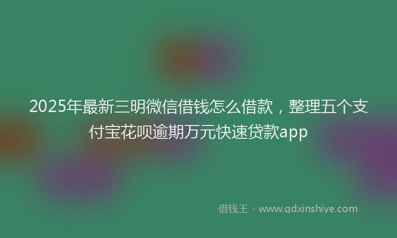2025年最新三明微信借钱怎么借款，整理五个支付宝花呗逾期万元快速贷款app