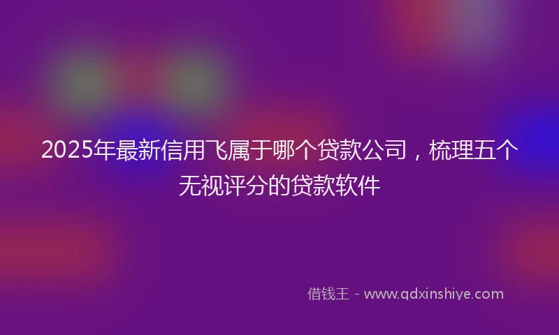 2025年最新信用飞属于哪个贷款公司，梳理五个无视评分的贷款软件