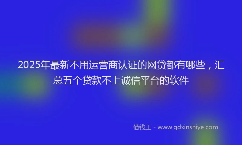 2025年最新不用运营商认证的网贷都有哪些，汇总五个贷款不上诚信平台的软件
