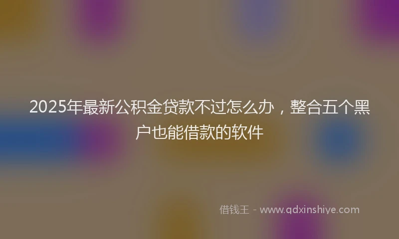 2025年最新公积金贷款不过怎么办，整合五个黑户也能借款的软件