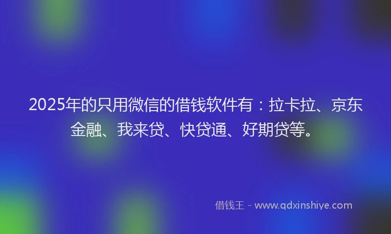 2025年的只用微信的借钱软件有：拉卡拉、京东金融、我来贷、快贷通、好期贷等。