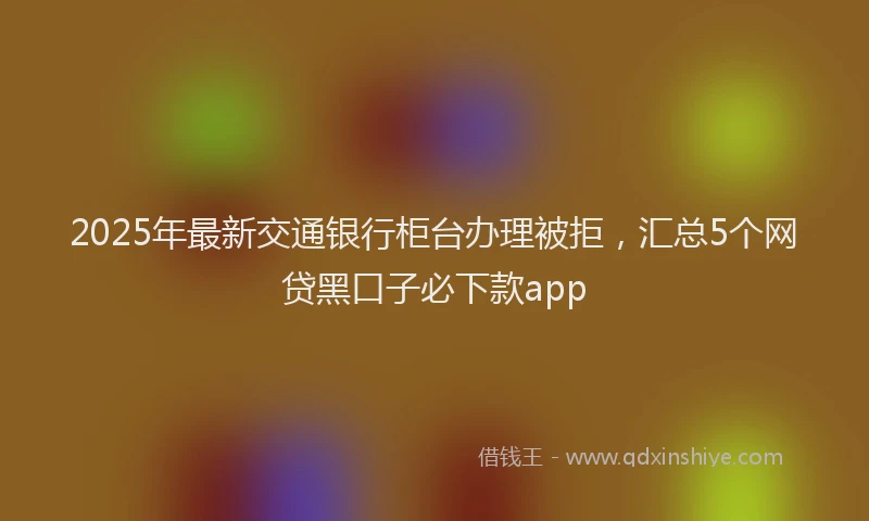 2025年最新交通银行柜台办理被拒，汇总5个网贷黑口子必下款app