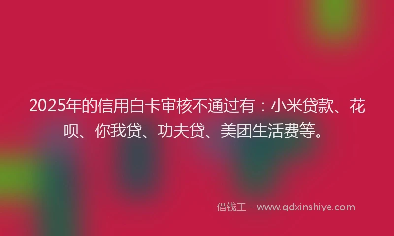2025年的信用白卡审核不通过有：小米贷款、花呗、你我贷、功夫贷、美团生活费等。