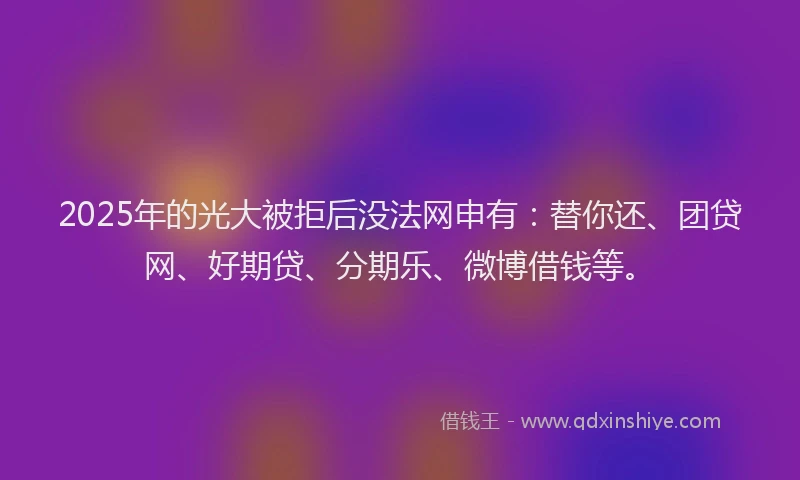 2025年的光大被拒后没法网申有：替你还、团贷网、好期贷、分期乐、微博借钱等。