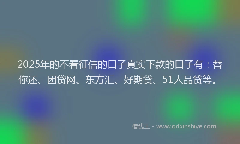 2025年的不看征信的口子真实下款的口子有：替你还、团贷网、东方汇、好期贷、51人品贷等。