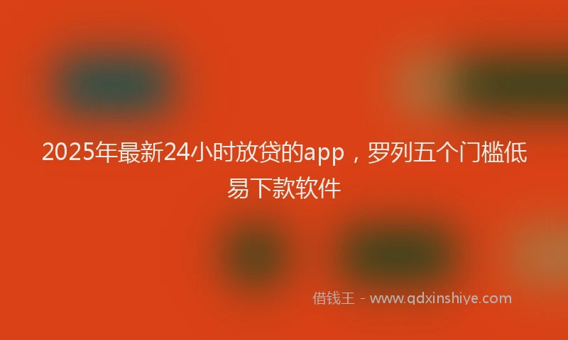 2025年最新24小时放贷的app，罗列五个门槛低易下款软件