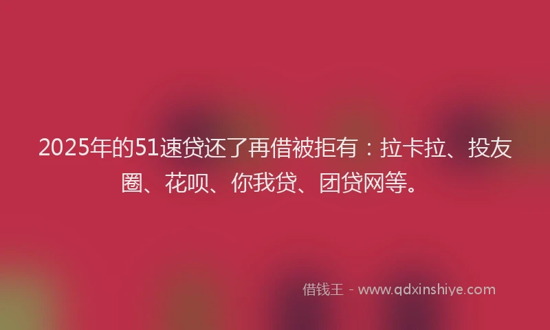 2025年的51速贷还了再借被拒有：拉卡拉、投友圈、花呗、你我贷、团贷网等。