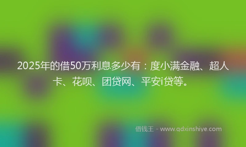 2025年的借50万利息多少有：度小满金融、超人卡、花呗、团贷网、平安i贷等。
