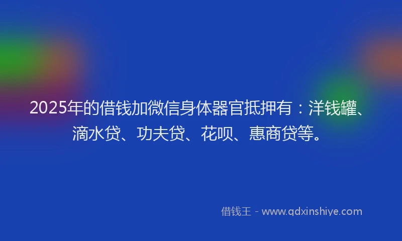 2025年的借钱加微信身体器官抵押有：洋钱罐、滴水贷、功夫贷、花呗、惠商贷等。