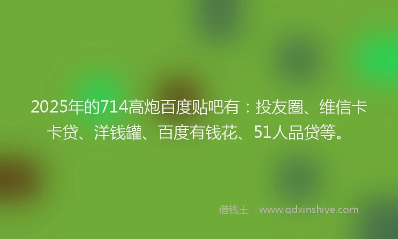2025年的714高炮百度贴吧有：投友圈、维信卡卡贷、洋钱罐、百度有钱花、51人品贷等。