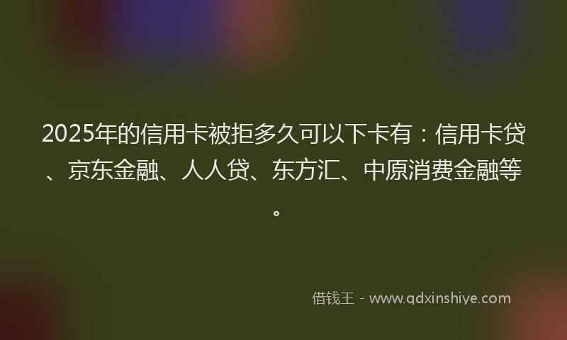 2025年的信用卡被拒多久可以下卡有：信用卡贷、京东金融、人人贷、东方汇、中原消费金融等。