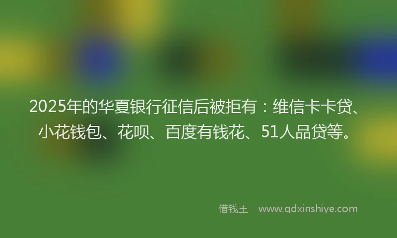 2025年的华夏银行征信后被拒有：维信卡卡贷、小花钱包、花呗、百度有钱花、51人品贷等。