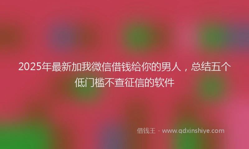 2025年最新加我微信借钱给你的男人，总结五个低门槛不查征信的软件
