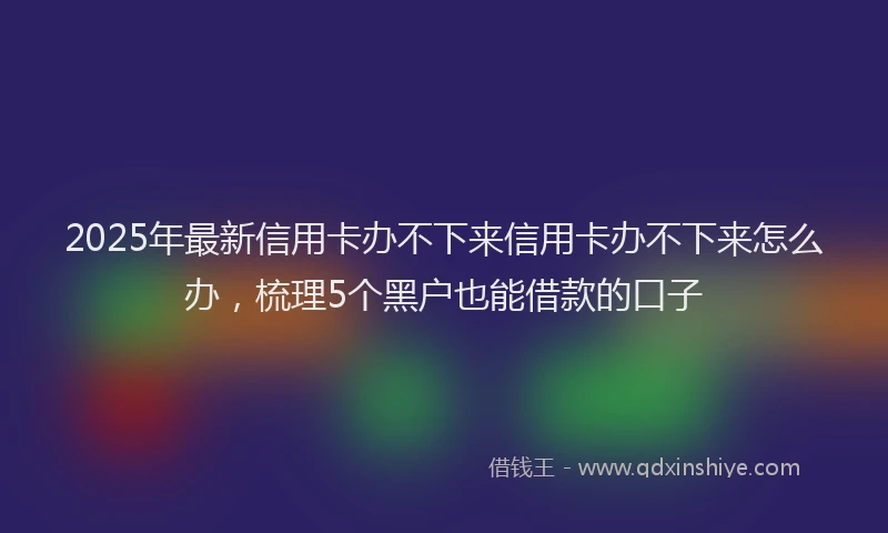 2025年最新信用卡办不下来信用卡办不下来怎么办，梳理5个黑户也能借款的口子