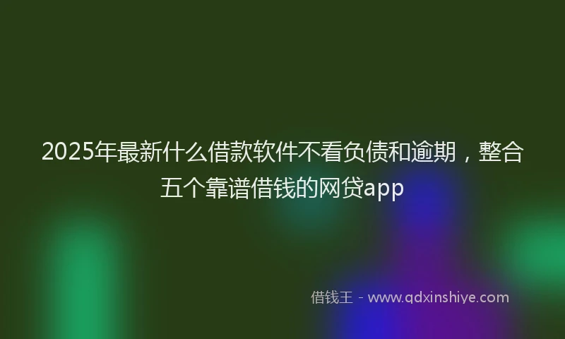 2025年最新什么借款软件不看负债和逾期，整合五个靠谱借钱的网贷app