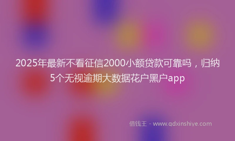 2025年最新不看征信2000小额贷款可靠吗，归纳5个无视逾期大数据花户黑户app