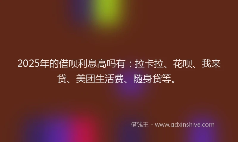 2025年的借呗利息高吗有：拉卡拉、花呗、我来贷、美团生活费、随身贷等。