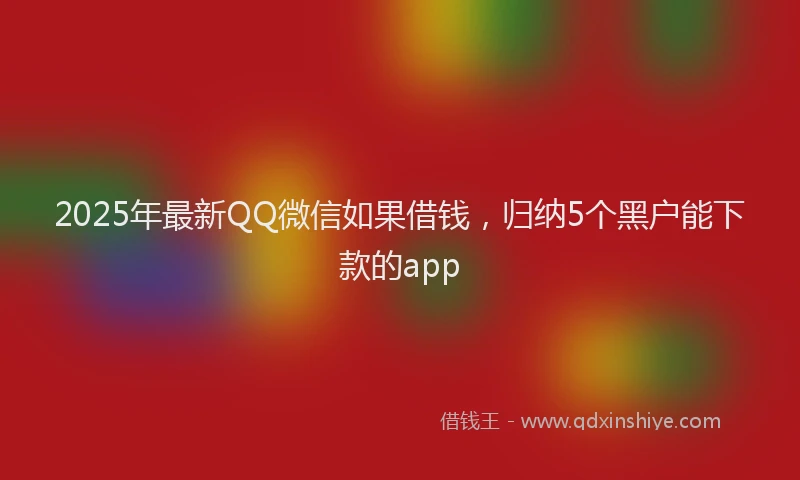 2025年最新QQ微信如果借钱，归纳5个黑户能下款的app