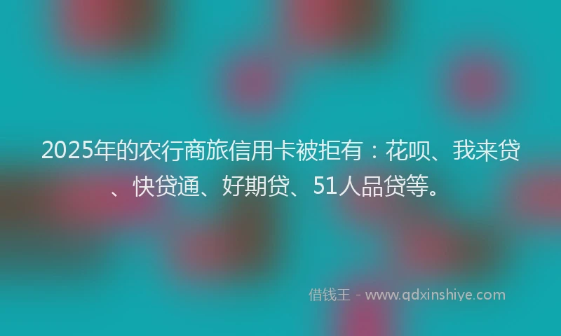 2025年的农行商旅信用卡被拒有：花呗、我来贷、快贷通、好期贷、51人品贷等。