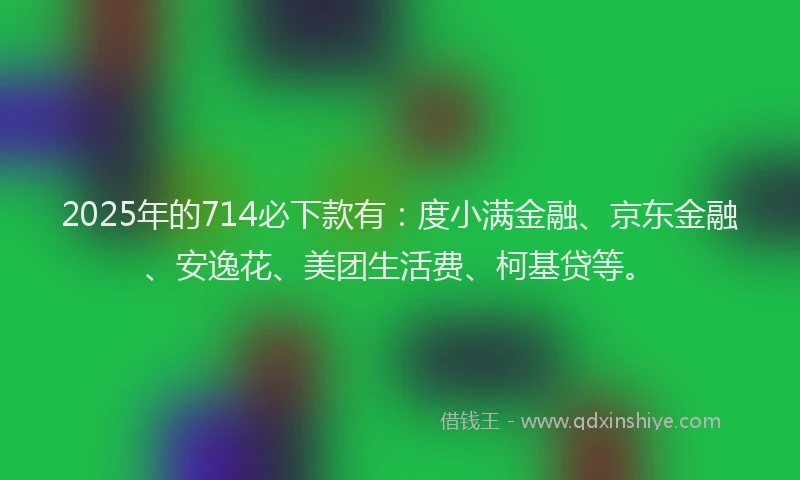 2025年的714必下款有：度小满金融、京东金融、安逸花、美团生活费、柯基贷等。