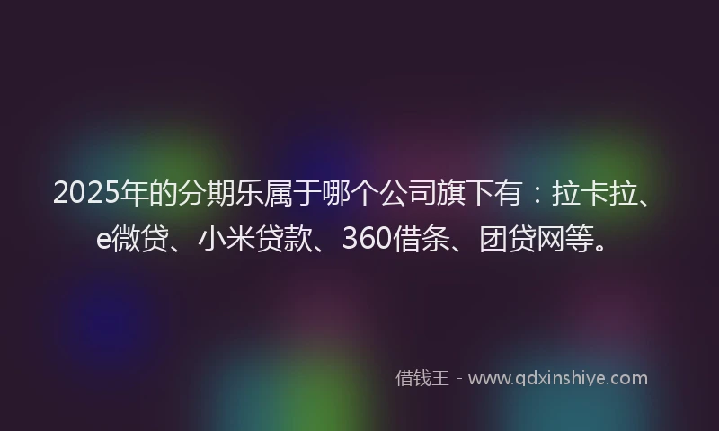 2025年的分期乐属于哪个公司旗下有：拉卡拉、e微贷、小米贷款、360借条、团贷网等。