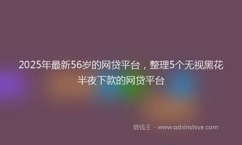 2025年最新56岁的网贷平台，整理5个无视黑花半夜下款的网贷平台