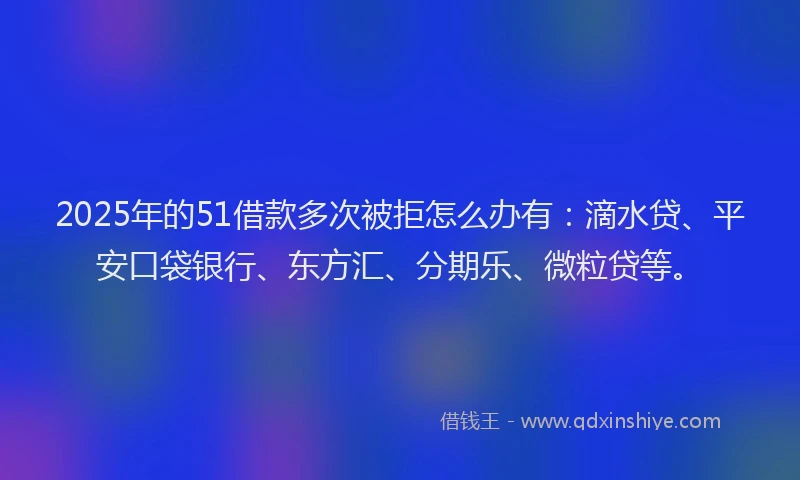 2025年的51借款多次被拒怎么办有：滴水贷、平安口袋银行、东方汇、分期乐、微粒贷等。
