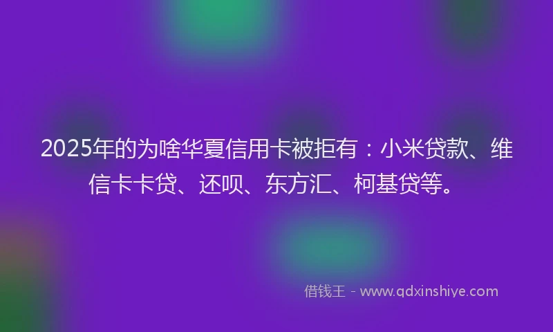 2025年的为啥华夏信用卡被拒有：小米贷款、维信卡卡贷、还呗、东方汇、柯基贷等。
