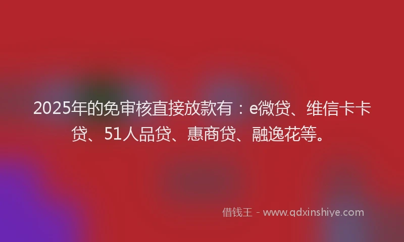 2025年的免审核直接放款有：e微贷、维信卡卡贷、51人品贷、惠商贷、融逸花等。