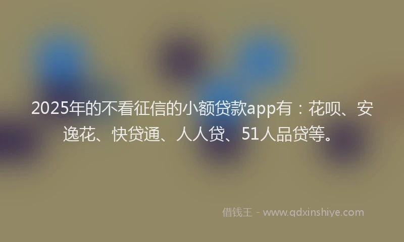 2025年的不看征信的小额贷款app有：花呗、安逸花、快贷通、人人贷、51人品贷等。