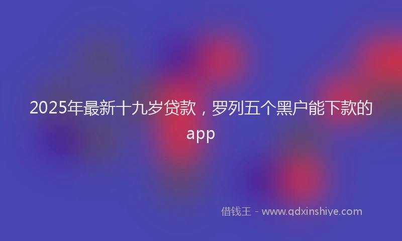 2025年最新十九岁贷款，罗列五个黑户能下款的app