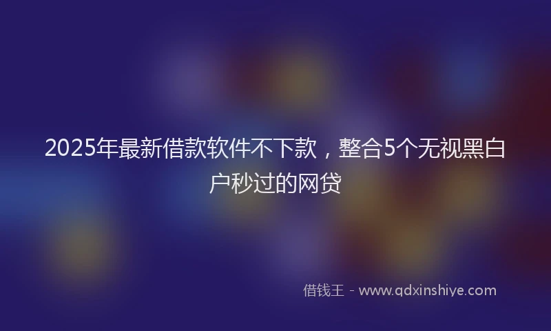 2025年最新借款软件不下款，整合5个无视黑白户秒过的网贷