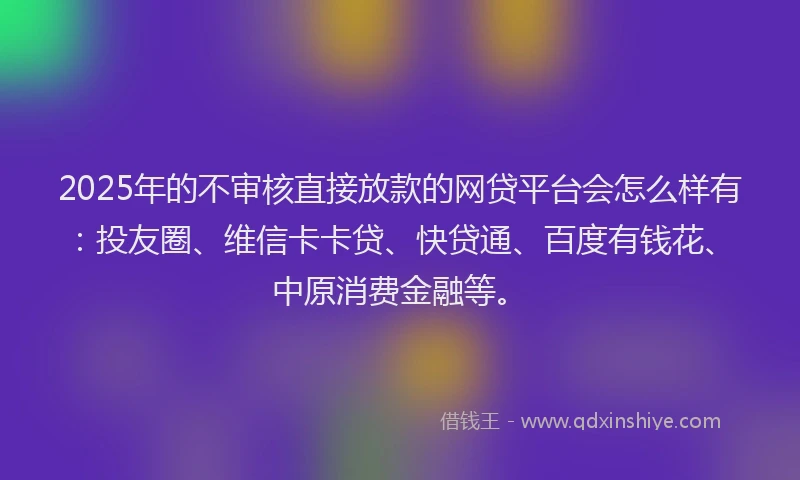 2025年的不审核直接放款的网贷平台会怎么样有：投友圈、维信卡卡贷、快贷通、百度有钱花、中原消费金融等。