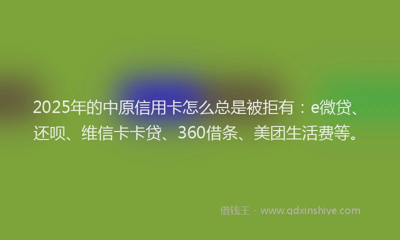 2025年的中原信用卡怎么总是被拒有：e微贷、还呗、维信卡卡贷、360借条、美团生活费等。