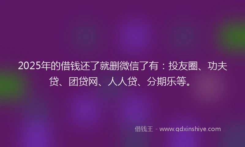 2025年的借钱还了就删微信了有：投友圈、功夫贷、团贷网、人人贷、分期乐等。