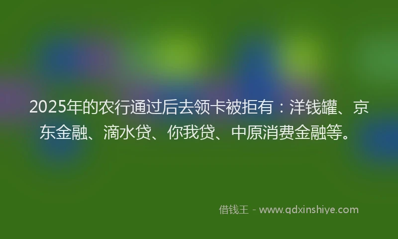 2025年的农行通过后去领卡被拒有：洋钱罐、京东金融、滴水贷、你我贷、中原消费金融等。