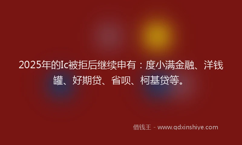 2025年的Ic被拒后继续申有：度小满金融、洋钱罐、好期贷、省呗、柯基贷等。