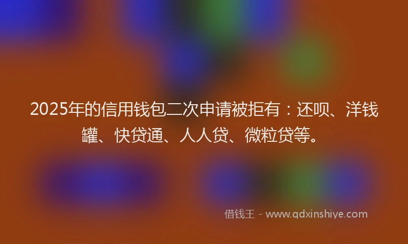 2025年的信用钱包二次申请被拒有：还呗、洋钱罐、快贷通、人人贷、微粒贷等。