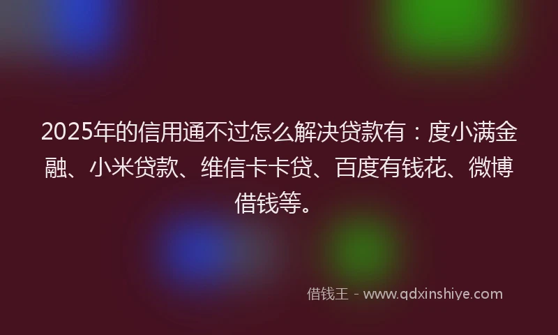 2025年的信用通不过怎么解决贷款有：度小满金融、小米贷款、维信卡卡贷、百度有钱花、微博借钱等。