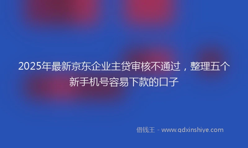2025年最新京东企业主贷审核不通过，整理五个新手机号容易下款的口子