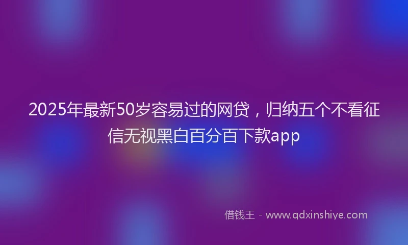 2025年最新50岁容易过的网贷，归纳五个不看征信无视黑白百分百下款app