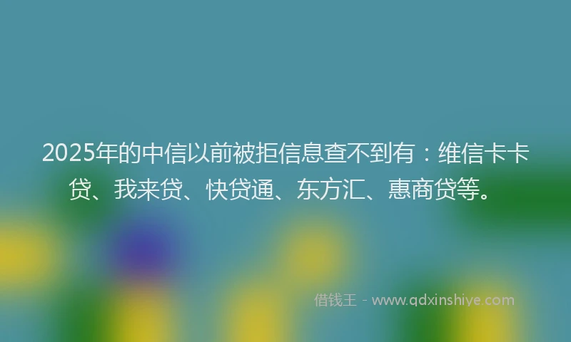 2025年的中信以前被拒信息查不到有：维信卡卡贷、我来贷、快贷通、东方汇、惠商贷等。