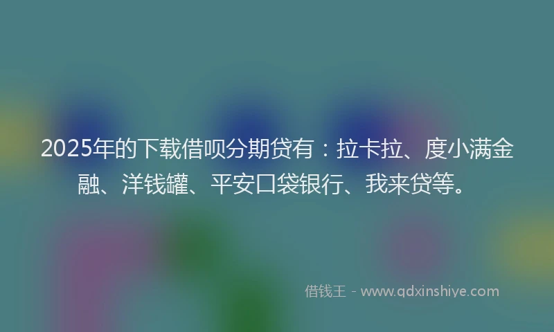2025年的下载借呗分期贷有：拉卡拉、度小满金融、洋钱罐、平安口袋银行、我来贷等。