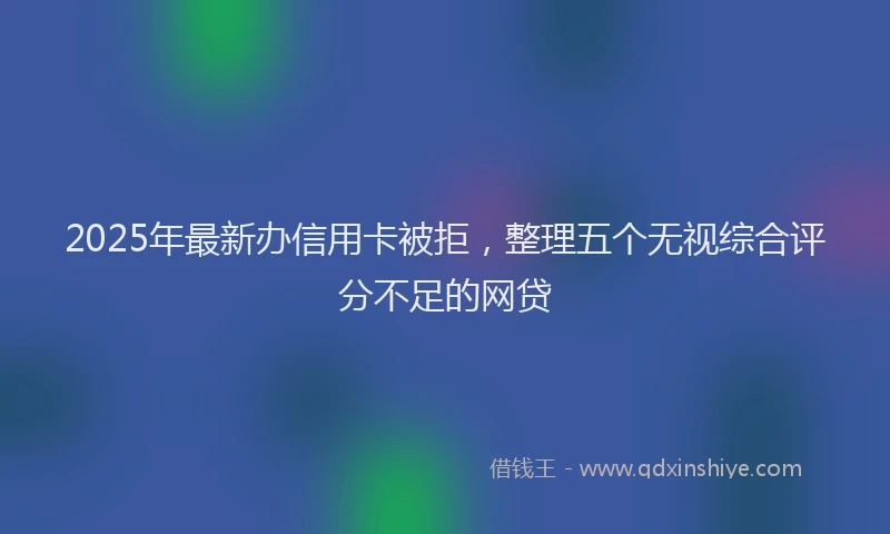 2025年最新办信用卡被拒，整理五个无视综合评分不足的网贷