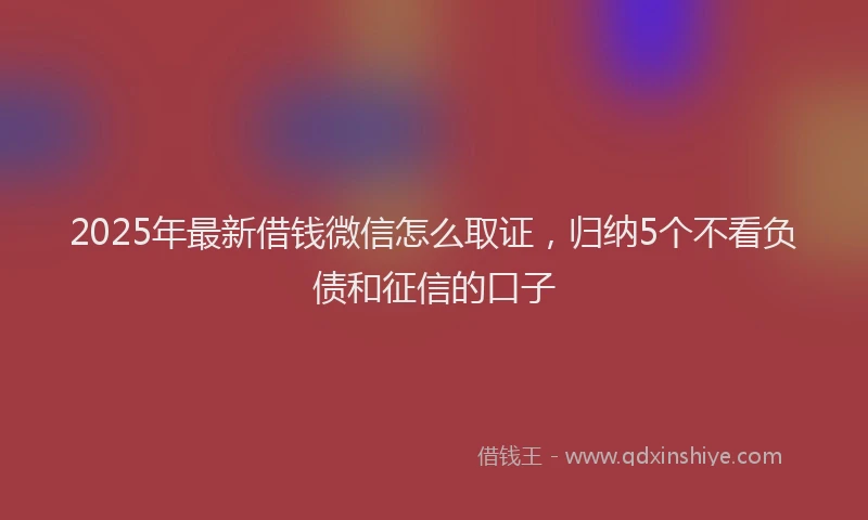 2025年最新借钱微信怎么取证，归纳5个不看负债和征信的口子