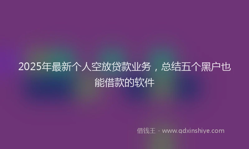 2025年最新个人空放贷款业务，总结五个黑户也能借款的软件