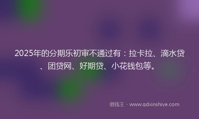 2025年的分期乐初审不通过有：拉卡拉、滴水贷、团贷网、好期贷、小花钱包等。